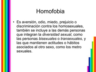 Homofobia Es aversión, odio, miedo, prejuicio o discriminación contra los homosexuales, también se incluye a las demás personas que integran la  diversidad   sexual , como las personas  bisexuales  o  transexuales , y las que mantienen actitudes o hábitos asociados al otro sexo, como los metro sexuales. 