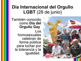Día Internacional del Orgullo LGBT  (28 de junio) También conocido como  Día del Orgullo Gay   Los homosexuales celebran de forma pública para luchar por la tolerancia y la igualdad.   