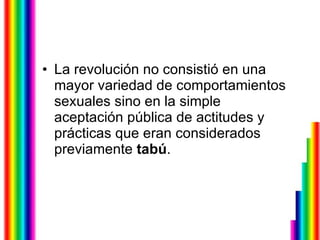 La revolución no consistió en una mayor variedad de comportamientos sexuales sino en la simple aceptación pública de actitudes y prácticas que eran considerados previamente  tabú . 