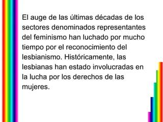 El auge de las últimas décadas de los  sectores denominados representantes  del feminismo han luchado por mucho  tiempo por el reconocimiento del  lesbianismo. Históricamente, las  lesbianas han estado involucradas en  la lucha por los derechos de las  mujeres. 