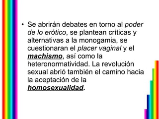 Se abrirán debates en torno al  poder de lo erótico , se plantean críticas y alternativas a la monogamia, se cuestionaran el  placer vaginal  y el  machismo , así como la heteronormatividad. La revolución sexual abrió también el camino hacia la aceptación de la  homosexualidad . 