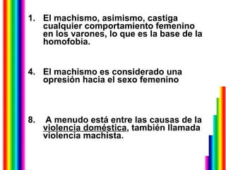 El machismo, asimismo, castiga cualquier comportamiento femenino en los varones, lo que es la base de la homofobia.  El machismo es considerado una opresión hacia el sexo femenino  A menudo está entre las causas de la  violencia doméstica , también llamada violencia machista. 