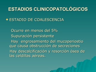 ESTADIOS CLINICOPATOLÓGICOS ESTADIO DE COALESCENCIA  Ocurre en menos del 5% Supuración persistente  Hay  engrosamiento del mucoperiostio que causa obstrucción de secreciones Hay descalcificación y resorción ósea de las celdillas aéreas. 