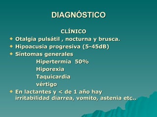 DIAGNÓSTICO CLÍNICO Otalgia pulsátil , nocturna y brusca. Hipoacusia progresiva (5-45dB) Síntomas generales Hipertermia  50% Hiporexia Taquicardia vértigo En lactantes y < de 1 año hay irritabilidad diarrea, vomito, astenia etc.. 