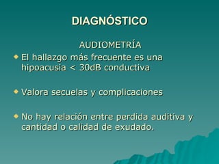 DIAGNÓSTICO AUDIOMETRÍA El hallazgo más frecuente es una hipoacusia < 30dB conductiva Valora secuelas y complicaciones No hay relación entre perdida auditiva y cantidad o calidad de exudado. 