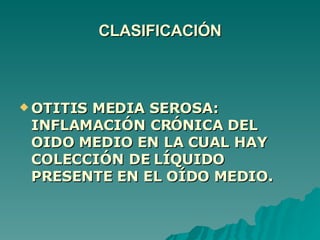 CLASIFICACIÓN OTITIS MEDIA SEROSA: INFLAMACIÓN CRÓNICA DEL OIDO MEDIO EN LA CUAL HAY COLECCIÓN DE LÍQUIDO PRESENTE EN EL OÍDO MEDIO. 