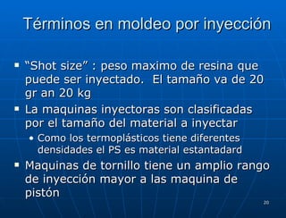 Términos en moldeo por inyección “ Shot size” : peso maximo de resina que puede ser inyectado.  El tama ñ o va de 20 gr an 20 kg La maquinas inyectoras son clasificadas por el tamaño del material a inyectar Como los termoplásticos tiene diferentes densidades el PS es material estantadard Maquinas de tornillo tiene un amplio rango de inyección mayor a las maquina de pistón 