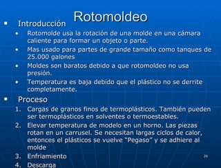 Rotomoldeo Introducción Rotomolde usa la rotación de una molde en una cámara caliente para formar un objeto o parte. Mas usado para partes de grande tamaño como tanques de 25.000 galones Moldes son baratos debido a que rotomoldeo no usa presión. Temperatura es baja debido que el plástico no se derrite completamente. Proceso  Cargas de granos finos de termoplásticos. También pueden ser termoplásticos en solventes o termoestables. Elevar temperatura de modelo en un horno. Las piezas rotan en un carrusel. Se necesitan largas ciclos de calor, entonces el plásticos se vuelve “Pegaso” y se adhiere al molde Enfriamiento Descarga 
