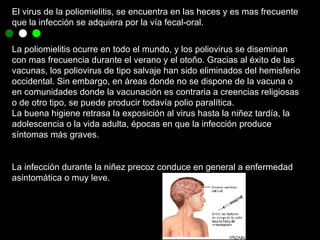 El virus de la poliomielitis, se encuentra en las heces y es mas frecuente que la infección se adquiera por la vía fecal-oral. La poliomielitis ocurre en todo el mundo, y los poliovirus se diseminan con mas frecuencia durante el verano y el otoño. Gracias al éxito de las vacunas, los poliovirus de tipo salvaje han sido eliminados del hemisferio occidental. Sin embargo, en áreas donde no se dispone de la vacuna o en comunidades donde la vacunación es contraria a creencias religiosas o de otro tipo, se puede producir todavía polio paralítica.  La buena higiene retrasa la exposición al virus hasta la niñez tardía, la adolescencia o la vida adulta, épocas en que la infección produce síntomas más graves. La infección durante la niñez precoz conduce en general a enfermedad  asintomática o muy leve. 