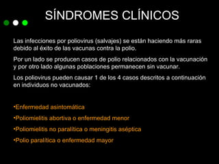SÍNDROMES CLÍNICOS Las infecciones por poliovirus (salvajes) se están haciendo más raras debido al éxito de las vacunas contra la polio. Por un lado se producen casos de polio relacionados con la vacunación y por otro lado algunas poblaciones permanecen sin vacunar. Los poliovirus pueden causar 1 de los 4 casos descritos a continuación en individuos no vacunados: Enfermedad asintomática Poliomielitis abortiva o enfermedad menor Poliomielitis no paralítica o meningitis aséptica Polio paralítica o enfermedad mayor 