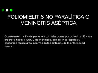 POLIOMIELITIS NO PARALÍTICA O MENINGITIS ASÉPTICA Ocurre en el 1 a 2% de pacientes con infecciones por poliovirus. El virus progresa hasta el SNC y las meninges, con dolor de espalda y espasmos musculares, además de los síntomas de la enfermedad menor. 