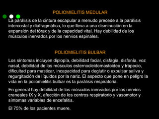 POLIOMIELITIS MEDULAR La parálisis de la cintura escapular a menudo precede a la parálisis intercostal y diafragmática, lo que lleva a una disminución en la expansión del tórax y de la capacidad vital. Hay debilidad de los músculos inervados por los nervios espinales. POLIOMIELITIS BULBAR Los síntomas incluyen diplopía, debilidad facial, disfagia, disfonía, voz nasal, debilidad de los músculos esternocleidomastoideo y trapecio, dificultad para masticar, incapacidad para deglutir o expulsar saliva y regurgitación de líquidos por la nariz. El aspecto que pone en peligro la vida en la poliomielitis bulbar es la parálisis respiratoria. En general hay debilidad de los músculos inervados por los nervios craneales IX y X, afección de los centros respiratorio y vasomotor y síntomas variables de encefalitis. El 75% de los pacientes muere. 