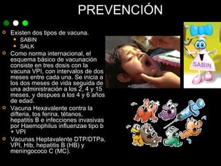 PREVENCIÓN Existen dos tipos de vacuna.  SABIN SALK Como norma internacional, el esquema básico de vacunación consiste en tres dosis con la vacuna VPI, con intervalos de dos meses entre cada una. Se inicia a los dos meses de vida seguida de una administración a los 2, 4 y 15 meses, y despues a los 4 y 6 años de edad.  Vacuna Hexavalente contra la difteria, tos ferina, tétanos, hepatitis B e infecciones invasivas por Haemophilus influenzae tipo b + VPI Vacunas Heptavalente DTP/DTPa, VPI, Hib, hepatitis B (HB) y meningococo C (MC). 