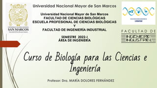 Curso de Biología para las Ciencias e
Ingeniería
Profesor: Dra. MARÍA DOLORES FERNÁNDEZ
Universidad Nacional Mayor de San Marcos
Universidad Nacional Mayor de San Marcos
FACULTAD DE CIENCIAS BIOLÓGICAS
ESCUELA PROFESIONAL DE CIENCIAS BIOLÓGICAS
Y
FACULTAD DE INGENIERÍA INDUSTRIAL
SEMESTRE 2022-I
ÁREA DE INGENIERÍA
 