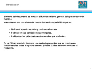El objeto del documento es mostrar el funcionamiento general del aparato excretor
humano.
Intentaremos dar una visión del mismo haciendo especial hincapié en:
• Qué es el aparato excretor y cual es su función
• Cuáles son sus componentes principales.
• Cuáles son las principales enfermedades que le afectan.
En un último apartado daremos una serie de preguntas que se consideran
fundamentales sobre el aparato excreto y de las cuales debemos conocer su
respuesta.
Introducción
4
 