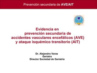 Prevención secundaria de   AVE/AIT Evidencia en  prevención secundaria de accidentes vasculares encefálicos (AVE) y ataque isquémico transitorio (AIT) Dr. Alejandro Varas  Geriatra Director Sociedad de Geriatría 