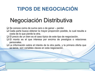 TIPOS DE NEGOCIACIÓN
 Se conoce como de suma cero o de ganar – perder.
 Cada parte busca obtener la mayor proporción posible, la cual resulta a
costa de lo que pierde la otra.
 El precio de un bien es el caso típico de este tipo de negociación.
 El monto es el que interesa por encima de prestigios o relaciones
personales.
 La información sobre el interés de la otra parte, y la primera oferta que
se lance, son variables claves en esta negociación.
Negociación Distributiva
 