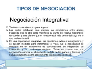 TIPOS DE NEGOCIACIÓN
 También conocido como ganar - ganar.
 Las partes colaboran para mejorar las condiciones entre ambas
buscando que la otra parte modifique su punto de reserva haciéndolo
retroceder, y que piense que el nuestro está más cerca del suyo de lo
que realmente está.
 En una negociación integrativa, las posiciones evitan el antagonismo y
se buscan medidas para incrementar el valor. Así la negociación se
convierte en un instrumento de comunicación, de integración, de
innovación y de crecimiento continuo. Tomar en cuenta que una
negociación cambia la situación de partida de las partes, y termina en
nuevas situaciones para seguramente futuras negociaciones.
Negociación Integrativa
 