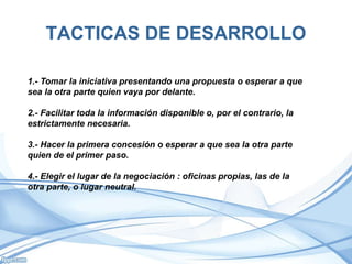 TACTICAS DE DESARROLLO
1.- Tomar la iniciativa presentando una propuesta o esperar a que
sea la otra parte quien vaya por delante.
2.- Facilitar toda la información disponible o, por el contrario, la
estrictamente necesaria.
3.- Hacer la primera concesión o esperar a que sea la otra parte
quien de el primer paso.
4.- Elegir el lugar de la negociación : oficinas propias, las de la
otra parte, o lugar neutral.
 