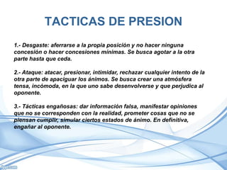 TACTICAS DE PRESION
1.- Desgaste: aferrarse a la propia posición y no hacer ninguna
concesión o hacer concesiones mínimas. Se busca agotar a la otra
parte hasta que ceda.
2.- Ataque: atacar, presionar, intimidar, rechazar cualquier intento de la
otra parte de apaciguar los ánimos. Se busca crear una atmósfera
tensa, incómoda, en la que uno sabe desenvolverse y que perjudica al
oponente.
3.- Tácticas engañosas: dar información falsa, manifestar opiniones
que no se corresponden con la realidad, prometer cosas que no se
piensan cumplir, simular ciertos estados de ánimo. En definitiva,
engañar al oponente.
 