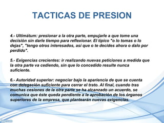 TACTICAS DE PRESION
4.- Ultimátum: presionar a la otra parte, empujarle a que tome una
decisión sin darle tiempo para reflexionar. El típico "o lo tomas o lo
dejas", "tengo otros interesados, así que o te decides ahora o dalo por
perdido".
5.- Exigencias crecientes: ir realizando nuevas peticiones a medida que
la otra parte va cediendo, sin que lo concedido resulte nunca
suficiente.
6.- Autoridad superior: negociar bajo la apariencia de que se cuenta
con delegación suficiente para cerrar el trato. Al final, cuando tras
muchas cesiones de la otra parte se ha alcanzado un acuerdo, se
comunica que éste queda pendiente a la aprobación de los órganos
superiores de la empresa, que plantearán nuevas exigencias.
 