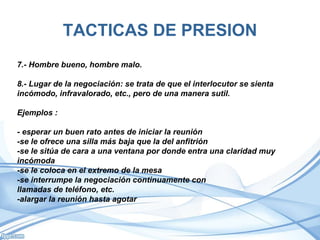 TACTICAS DE PRESION
7.- Hombre bueno, hombre malo.
8.- Lugar de la negociación: se trata de que el interlocutor se sienta
incómodo, infravalorado, etc., pero de una manera sutil.
Ejemplos :
- esperar un buen rato antes de iniciar la reunión
-se le ofrece una silla más baja que la del anfitrión
-se le sitúa de cara a una ventana por donde entra una claridad muy
incómoda
-se le coloca en el extremo de la mesa
-se interrumpe la negociación continuamente con
llamadas de teléfono, etc.
-alargar la reunión hasta agotar
 