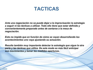 TACTICAS
Ante una negociación no se puede dejar a la improvisación la estrategia
a seguir ni las tácticas a utilizar. Todo ello tiene que estar definido y
convenientemente preparado antes de sentarse a la mesa de
negociación.
Esto no impide que en función de cómo se vayan desarrollando los
acontecimientos uno vaya ajustando su actuación.
Resulta también muy importante detectar la estrategia que sigue la otra
parte y las tácticas que utiliza. De este modo es más fácil anticipar
sus movimientos y tomar las medidas oportunas.
 
