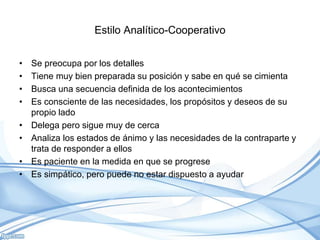 Estilo Analítico-Cooperativo
• Se preocupa por los detalles
• Tiene muy bien preparada su posición y sabe en qué se cimienta
• Busca una secuencia definida de los acontecimientos
• Es consciente de las necesidades, los propósitos y deseos de su
propio lado
• Delega pero sigue muy de cerca
• Analiza los estados de ánimo y las necesidades de la contraparte y
trata de responder a ellos
• Es paciente en la medida en que se progrese
• Es simpático, pero puede no estar dispuesto a ayudar
 