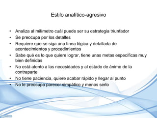 Estilo analítico-agresivo
• Analiza al milímetro cuál puede ser su estrategia triunfador
• Se preocupa por los detalles
• Requiere que se siga una línea lógica y detallada de
acontecimientos y procedimientos
• Sabe qué es lo que quiere lograr, tiene unas metas específicas muy
bien definidas
• No está atento a las necesidades y al estado de ánimo de la
contraparte
• No tiene paciencia, quiere acabar rápido y llegar al punto
• No le preocupa parecer simpático y menos serlo
 