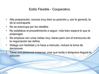 Estilo Flexible - Cooperativo
• Alta preparación, conoce muy bien su posición y, por lo general, la
de la contraparte
• No se preocupa por los detalles
• No establece el procedimiento a seguir, más bien espera lo que le
propongan
• No empieza con unas metas muy claras pero con el transcurso de
la negociación las define
• Delega con facilidad y lo hace a menudo, incluso la toma de
decisiones
• Tiene una paciencia inmensa, cree que tarde o temprano llegará la
solución
 