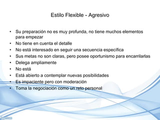 Estilo Flexible - Agresivo
• Su preparación no es muy profunda, no tiene muchos elementos
para empezar
• No tiene en cuenta el detalle
• No está interesado en seguir una secuencia específica
• Sus metas no son claras, pero posee oportunismo para encarrilarlas
• Delega ampliamente
• No está
• Está abierto a contemplar nuevas posibilidades
• Es impaciente pero con moderación
• Toma la negociación como un reto personal
 