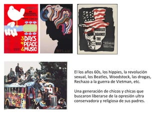 El los años 60s, los hippies, la revolución sexual, los Beatles, Woodstock, las drogas, Rechazo a la guerra de Vietman, etc. Una generación de chicos y chicas que buscaron liberarse de la opresión ultra conservadora y religiosa de sus padres.  