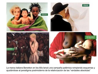 La marca italiana Benetton en los 80s lanzó una campaña polémica rompiendo esquemas y ajustándose al paradigma postmoderno de la relativización de las “verdades absolutas” 
