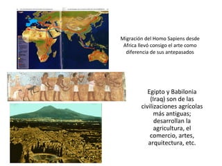 Migración del Homo Sapiens desde Africa llevó consigo el arte como diferencia de sus antepasados Egipto y Babilonia (Iraq) son de las civilizaciones agrícolas más antiguas; desarrollan la agricultura, el comercio, artes, arquitectura, etc. 