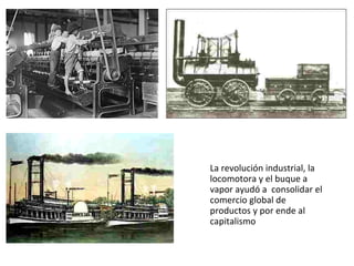 La revolución industrial, la locomotora y el buque a vapor ayudó a  consolidar el comercio global de productos y por ende al capitalismo 