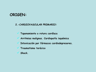ORIGEN:
2.-CARDIOVASCULAR PRIMARIO:
 Taponamiento o rotura cardíaca
 Arritmias malignas. Cardiopatía isquémica
 Intoxicación por fármacos cardiodepresores.
 Traumatismo torácico
 Shock.
 