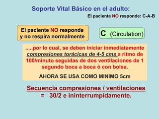 Soporte Vital Básico en el adulto:
Secuencia compresiones / ventilaciones
= 30/2 e ininterrumpidamente.
El paciente NO responde: C-A-B
.....por lo cual, se deben iniciar inmediatamente
compresiones torácicas de 4-5 cms a ritmo de
100/minuto seguidas de dos ventilaciones de 1
segundo boca a boca ó con bolsa.
AHORA SE USA COMO MINIMO 5cm
El paciente NO responde
y no respira normalmente C (Circulation)
 