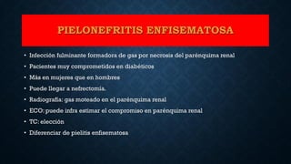 PIELONEFRITIS ENFISEMATOSA
• Infección fulminante formadora de gas por necrosis del parénquima renal
• Pacientes muy comprometidos en diabéticos
• Más en mujeres que en hombres
• Puede llegar a nefrectomía.
• Radiografía: gas moteado en el parénquima renal
• ECO: puede infra estimar el compromiso en parénquima renal
• TC: elección
• Diferenciar de pielitis enfisematosa
 
