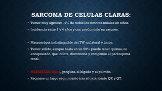 SARCOMA DE CELULAS CLARAS:
• Tumor muy agresivo ,4% de todos los tumores renales en niños.
• Incidencia entre 1 y 4 años y con predominio en varones.
• Macroscópia indistinguible del TW unilateral y único.
• Tumor sólido, aunque hasta en un 50% puede tener quistes, no
encapsulado, que infiltra, distorsiona y comprime el parénquima
renal.
• METASTASIS: Osea, ganglios, el hígado y el pulmón.
• Requiere un largo seguimiento tras el tratamiento QX y QT.
 