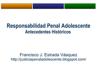 Responsabilidad Penal Adolescente Antecedentes Históricos  Francisco J. Estrada Vásquez http://justiciapenaladolescente.blogspot.com/ 