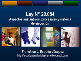 Francisco J. Estrada Vásquez http://justiciapenaladolescente.blogspot.com/ Ley N° 20.084 Aspectos sustantivos, procesales y sistema de ejecución 