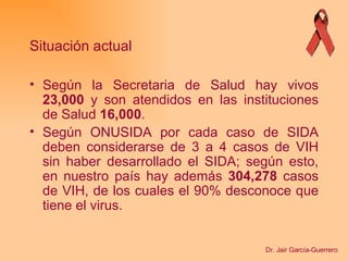 Según la Secretaria de Salud hay vivos  23,000  y son atendidos en las instituciones de Salud  16,000 .   Según ONUSIDA por cada caso de SIDA deben considerarse de 3 a 4 casos de VIH sin haber desarrollado el SIDA; según esto, en nuestro país hay además  304,278  casos de VIH, de los cuales el 90% desconoce que tiene el virus.   Situación actual Dr. Jair García-Guerrero 