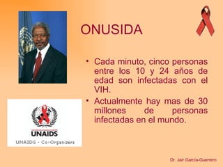 ONUSIDA C ada minuto, cinco personas entre los 10 y 24 años de edad son infectadas con el VIH . Actualmente hay mas de 30 millones de personas infectadas en el mundo. Dr. Jair García-Guerrero 