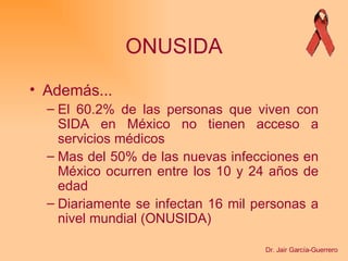 ONUSIDA Además... El 60.2% de las personas que viven con SIDA en México no tienen acceso a servicios médicos Mas del 50% de las nuevas infecciones en México ocurren entre los 10 y 24 años de edad Diariamente se infectan 16 mil personas a nivel mundial (ONUSIDA) Dr. Jair García-Guerrero 