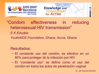 “ Condom effectiveness in reducing heterosexual HIV transmission ” E K Edudzie YouthAIDS Foundation, Ghana, Accra, Ghana Resultados: El constante uso del condón, es efectivo en un 80% para proteger de la infección por HIV El “constante uso” se define como el uso del condón en todos los actos de penetración vaginal Dr. Jair García-Guerrero 