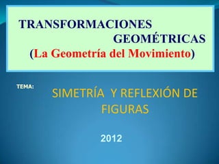 TRANSFORMACIONES
                GEOMÉTRICAS
 (La Geometría del Movimiento)

TEMA:
        SIMETRÍA Y REFLEXIÓN DE
                FIGURAS

               2012
 