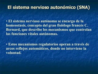El sistema nervioso autonómico (SNA) El sistema nervioso autónomo se encarga de la homeostasis, concepto del gran fisiólogo francés C. Bernard, que describe los mecanismos que controlan las funciones vitales autónomas. Estos mecanismos regulatorios operan a través de arcos reflejos automáticos, donde no interviene la voluntad. 