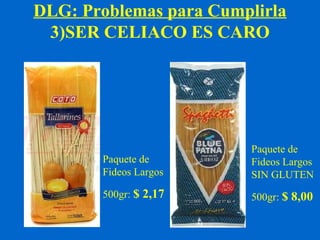 DLG: Problemas para Cumplirla 
3)SER CELIACO ES CARO 
Paquete de 
Fideos Largos 
500gr: $ 2,17 
Paquete de 
Fideos Largos 
SIN GLUTEN 
500gr: $ 8,00 
 