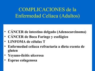 COMPLICACIONES de la 
Enfermedad Celíaca (Adultos) 
• CÁNCER de intestino delgado (Adenocarcinoma) 
• CÁNCER de Boca Faringe y esofágico 
• LINFOMA de células T 
• Enfermedad celíaca refractaria a dieta exenta de 
gluten 
• Yeyuno-ileitis ulcerosa 
• Esprue colagenosa 
 
