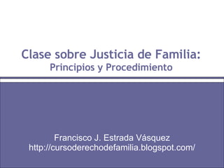 Clase sobre Justicia de Familia: Principios y Procedimiento Francisco J. Estrada Vásquez http://cursoderechodefamilia.blogspot.com/ 
